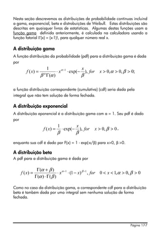 Página 17-7
Nesta seção descrevemos as distribuições de probabilidade contínuas incluind
a gama, exponencial, beta e distrobuições de Weibull. Estas distribuições são
descritas em quaisquer livros de estatísticas. Algumas destas funções usam a
função gama definida anteriormente, é calculada na calculadora usando a
função fatorial Γ(x) = (x-1)!, para qualquer número real x.
A distribuição gama
A função distribuição da probabilidade (pdf) para a distribuição gama é dada
por
a função distribuição correspondente (cumulativa) (cdf) seria dada pela
integral que não tem solução de forma fechada.
A distribuição exponencial
A distribuição eponencial é a distribuição gama com a = 1. Seu pdf é dado
por
,
enquanto sua cdf é dado por F(x) = 1 - exp(-x/β) para x>0, β >0.
A distribuição beta
A pdf para a distribuição gama é dada por
Como no caso da distribuição gama, a correspondente cdf para a distribuição
beta é também dada por uma integral sem nenhuma solução de forma
fechada.
;0,0,0),exp(
)(
1
)( 1
>>>−⋅⋅
Γ
= −
βα
βαβ
α
α
xfor
x
xxf
0,0),exp(
1
)( >>−⋅= β
ββ
xfor
x
xf
0,0,10,)1(
)()(
)(
)( 11
>><<−⋅⋅
Γ⋅Γ
+Γ
= −−
βα
βα
βα βα
xforxxxf
 