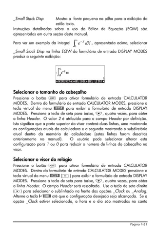Página 1-31
_Small Stack Disp Mostra a fonte pequena na pilha para a exibição do
estilo texto.
Instruções detalhadas sobre o uso do Editor de Equação (EQW) são
apresentadas em outra seção deste manual.
Para ver um exemplo da integral , apresentada acima, selecionar
_Small Stack Disp na linha EQW do formulário de entrada DISPLAY MODES
produz a seguinte exibição:
Selecionar o tamanho do cabeçalho
Pressione o botão H para ativar formulário de entrada CALCULATOR
MODES. Dentro do formulário de entrada CALCULATOR MODES, pressione o
tecla virtual do menu @@DISP@ para exibir o formulário de entrada DISPLAY
MODES. Pressione a tecla de seta para baixo, ˜, quatro vezes, para obter
a linha Header. O valor 2 é atribuído para o campo Header por definição.
Isto significa que a parte superior do visor conterá duas linhas, uma mostrando
as configurações atuais da calculadora e a segunda mostrando o subdiretório
atual dentro da memória da calculadora (estas linhas foram descritas
anteriormente no manual). O usuário pode selecionar alterar esta
configuração para 1 ou 0 para reduzir o número de linhas do cabeçalho no
visor.
Selecionar o visor do relógio
Pressione o botão H para ativar formulário de entrada CALCULATOR
MODES. Dentro do formulário de entrada CALCULATOR MODES pressione o
tecla virtual do menu @@DISP@ (D) para exibir o formulário de entrada DISPLAY
MODES. Pressione a tecla de seta para baixo, ˜, quatro vezes, para obter
a linha Header. O campo Header será ressaltado. Use a tecla de seta direita
(™) para selecionar o sublinhado na frente das opções _Clock ou _Analog.
Alterne a tecla @ @CHK@@ até que a configuração desejada seja alcançada. Se a
opção _Clock estiver selecionada, a hora e o dia são mostrados no canto
∫
∞
−
0
dXe X
 