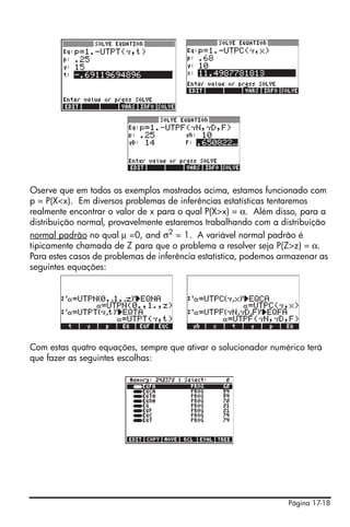 Página 17-18
Oserve que em todos os exemplos mostrados acima, estamos funcionado com
p = P(X<x). Em diversos problemas de inferências estatísticas tentaremos
realmente encontrar o valor de x para o qual P(X>x) = α. Além disso, para a
distribuição normal, provavelmente estaremos trabalhando com a distribuição
normal padrão no qual μ =0, and σ2
= 1. A variável normal padrão é
tipicamente chamada de Z para que o problema a resolver seja P(Z>z) = α.
Para estes casos de problemas de inferência estatística, podemos armazenar as
seguintes equações:
Com estas quatro equações, sempre que ativar o solucionador numérico terá
que fazer as seguintes escolhas:
 