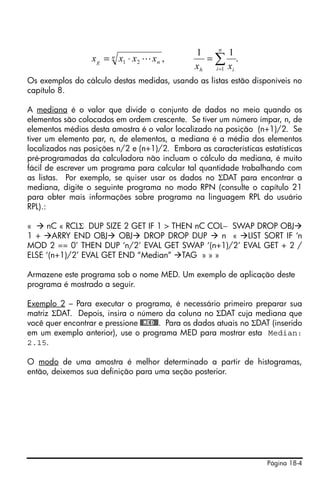 Página 18-4
Os exemplos do cálculo destas medidas, usando as listas estão disponíveis no
capítulo 8.
A mediana é o valor que divide o conjunto de dados no meio quando os
elementos são colocados em ordem crescente. Se tiver um número ímpar, n, de
elementos médios desta amostra é o valor localizado na posição (n+1)/2. Se
tiver um elemento par, n, de elementos, a mediana é a média dos elementos
localizados nas posições n/2 e (n+1)/2. Embora as características estatísticas
pré-programadas da calculadora não incluam o cálculo da mediana, é muito
fácil de escrever um programa para calcular tal quantidade trabalhando com
as listas. Por exemplo, se quiser usar os dados no ΣDAT para encontrar a
mediana, digite o seguinte programa no modo RPN (consulte o capítulo 21
para obter mais informações sobre programa na linguagem RPL do usuário
RPL).:
« nC « RCLΣ DUP SIZE 2 GET IF 1 > THEN nC COL− SWAP DROP OBJ
1 + ARRY END OBJ OBJ DROP DROP DUP n « LIST SORT IF ‘n
MOD 2 == 0’ THEN DUP ‘n/2’ EVAL GET SWAP ‘(n+1)/2’ EVAL GET + 2 /
ELSE ‘(n+1)/2’ EVAL GET END “Median” TAG » » »
Armazene este programa sob o nome MED. Um exemplo de aplicação deste
programa é mostrado a seguir.
Exemplo 2 – Para executar o programa, é necessário primeiro preparar sua
matriz ΣDAT. Depois, insira o número da coluna no ΣDAT cuja mediana que
você quer encontrar e pressione @@MED@@. Para os dados atuais no ΣDAT (inserido
em um exemplo anterior), use o programa MED para mostrar esta Median:
2.15.
O modo de uma amostra é melhor determinado a partir de histogramas,
então, deixemos sua definição para uma seção posterior.
.
11
,
1
21 ∑=
=⋅=
n
i ih
n
ng
xx
xxxx L
 