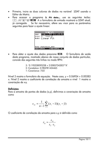 Página 18-11
• Primeiro, insira as duas colunas de dados na variável ΣDAT usando o
Editor de Matriz.
• Para acessar o programa 3. Fit data.., use as seguintes teclas:
‚Ù˜˜@@@OK@@@ A o formulário de entrada mostrará a ΣDAT atual,
já carregada. Se for necessário, altere seu visor para os parâmetros
seguintes para fazer o ajuste linear:
• Para obter o ajuste dos dados pressione @@OK@@. O formulário de saída
deste programa, mostrado abaixo de nosso conjunto de dados particular,
consiste das seguintes três linhas no modo RPN:
3: '0.195238095238 + 2.00857242857*X'
2: Correlation: 0.983781424465
1: Covariance: 7.03
Nível 3 mostra o formulário da equação. Neste caso, y = 0.06924 + 0.00383
x. Nível 2 mostra o coeficiente de correlação da amostra e nível 1 mostra a
covariação de x-y.
Definições
Para a amostra de pontos de dados (x,y), definimos a covariação de amostra
como
O coeficiente de correlação da amostra para x,y é definida como
))((
1
1
1
yyxx
n
s i
n
i
ixy −−
−
= ∑=
yx
xy
xy
ss
s
r
⋅
=
 