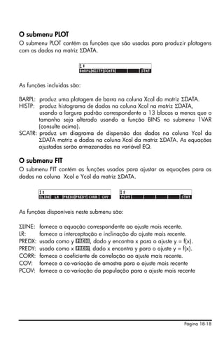 Página 18-18
O submenu PLOT
O submenu PLOT contém as funções que são usadas para produzir plotagens
com os dados na matriz ΣDATA.
As funções incluidas são:
BARPL: produz uma plotagem de barra na coluna Xcol da matriz ΣDATA.
HISTP: produz histograma de dados na coluna Xcol na matriz ΣDATA,
usando a largura padrão correspondente a 13 blocos a menos que o
tamanho seja alterado usando a função BINS no submenu 1VAR
(consulte acima).
SCATR: produz um diagrama de dispersão dos dados na coluna Ycol da
ΣDATA matriz e dados na coluna Xcol da matriz ΣDATA. As equações
ajustadas serão armazenadas na variável EQ.
O submenu FIT
O submenu FIT contém as funções usados para ajustar as equações para os
dados na coluna Xcol e Ycol da matriz ΣDATA.
As funções disponíveis neste submenu são:
ΣLINE: fornece a equação correspondente ao ajuste mais recente.
LR: fornece a interceptação e inclinação do ajuste mais recente.
PREDX: usada como y @PREDX, dado y encontra x para o ajuste y = f(x).
PREDY: usado como x @PREDY, dado x encontra y para o ajuste y = f(x).
CORR: fornece o coeficiente de correlação ao ajuste mais recente.
COV: fornece a co-variação de amostra para o ajuste mais recente
PCOV: fornece a co-variação da população para o ajuste mais recente
 