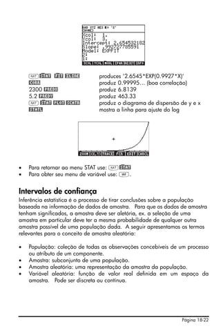 Página 18-22
L@)STAT @)FIT @£LINE produces '2.6545*EXP(0.9927*X)'
@CORR produz 0.99995… (boa correlação)
2300 @PREDX produz 6.8139
5.2 @PREDY produz 463.33
L@)STAT @PLOT @SCATR produz o diagrama de dispersão de y e x
@STATL mostra a linha para ajuste do log
• Para retornar ao menu STAT use: L@)STAT
• Para obter seu menu de variável use: J.
Intervalos de confiança
Inferência estatística é o processo de tirar conclusões sobre a população
baseada na informação de dados de amostra. Para que os dados de amostra
tenham significados, a amostra deve ser aletória, ex. a seleção de uma
amostra em particular deve ter a mesma probabilidade de qualquer outra
amostra possível de uma população dada. A seguir apresentamos os termos
relevantes para o conceito de amostra aleatória:
• População: coleção de todas as observações concebíveis de um processo
ou atributo de um componente.
• Amostra: subconjunto de uma população.
• Amostra aleatória: uma representação da amostra da população.
• Variável aleatória: função de valor real definida em um espaço da
amostra. Pode ser discreta ou contínua.
 