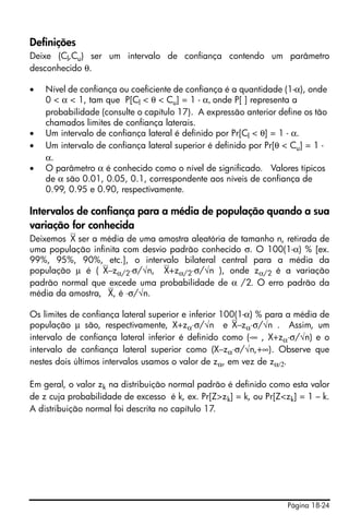 Página 18-24
Definições
Deixe (Cl,Cu) ser um intervalo de confiança contendo um parâmetro
desconhecido θ.
• Nível de confiança ou coeficiente de confiança é a quantidade (1-α), onde
0 < α < 1, tam que P[Cl < θ < Cu] = 1 - α, onde P[ ] representa a
probabilidade (consulte o capítulo 17). A expressão anterior define os tão
chamados limites de confiança laterais.
• Um intervalo de confiança lateral é definido por Pr[Cl < θ] = 1 - α.
• Um intervalo de confiança lateral superior é definido por Pr[θ < Cu] = 1 -
α.
• O parâmetro α é conhecido como o nível de significado. Valores típicos
de α são 0.01, 0.05, 0.1, correspondente aos níveis de confiança de
0.99, 0.95 e 0.90, respectivamente.
Intervalos de confiança para a média de população quando a sua
variação for conhecida
Deixemos⎯X ser a média de uma amostra aleatória de tamanho n, retirada de
uma população infinita com desvio padrão conhecido σ. O 100(1-α) % [ex.
99%, 95%, 90%, etc.], o intervalo bilateral central para a média da
população μ é (⎯X−zα/2⋅σ/√n, ⎯X+zα/2⋅σ/√n ), onde zα/2 é a variação
padrão normal que excede uma probabilidade de α /2. O erro padrão da
média da amostra, ⎯X, é ⋅σ/√n.
Os limites de confiança lateral superior e inferior 100(1-α) % para a média de
população μ são, respectivamente, X+zα⋅σ/√n e⎯X−zα⋅σ/√n . Assim, um
intervalo de confiança lateral inferior é definido como (-∞ , X+zα⋅σ/√n) e o
intervalo de confiança lateral superior como (X−zα⋅σ/√n,+∞). Observe que
nestes dois últimos intervalos usamos o valor de zα, em vez de zα/2.
Em geral, o valor zk na distribuição normal padrão é definido como esta valor
de z cuja probabilidade de excesso é k, ex. Pr[Z>zk] = k, ou Pr[Z<zk] = 1 – k.
A distribuição normal foi descrita no capítulo 17.
 