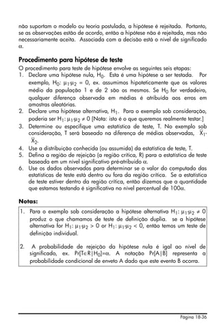 Página 18-36
não suportam o modelo ou teoria postulada, a hipótese é rejeitada. Portanto,
se as observações estão de acordo, então a hipótese não é rejeitada, mas não
necessariamente aceita. Associada com a decisão está o nível de significado
α.
Procedimento para hipótese de teste
O procedimento para teste de hipótese envolve as seguintes seis etapas:
1. Declare uma hipótese nula, H0. Esta é uma hipótese a ser testada. Por
exemplo, H0: μ1-μ2 = 0, ex. assumimos hipoteticamente que os valores
médio da população 1 e de 2 são os mesmos. Se H0 for verdadeiro,
qualquer diferença observada em médias é atribuída aos erros em
amostras aleatórias.
2. Declare uma hipótese alternativa, H1. Para o exemplo sob consideração,
poderia ser H1: μ1-μ2 ≠ 0 [Nota: isto é o que queremos realmente testar.]
3. Determine ou especifique uma estatística de teste, T. No exemplo sob
consideração, T será baseado na diferença de médias observadas, ⎯X1-
⎯X2.
4. Use a distribuição conhecida (ou assumida) da estatística de teste, T.
5. Defina a região de rejeição (a região crítica, R) para a estatística de teste
baseada em um nível significativo pré-atribuido α.
6. Use os dados observados para determinar se o valor do computado das
estatísticas de teste está dentro ou fora da região crítica. Se a estatística
de teste estiver dentro da região crítica, então dizemos que a quantidade
que estamos testando é significativa no nível percentual de 100α.
Notas:
1. Para o exemplo sob consideração a hipótese alternativa H1: μ1-μ2 ≠ 0
produz o que chamamos de teste de definição duplia. se a hipótese
alternativa for H1: μ1-μ2 > 0 or H1: μ1-μ2 < 0, então temos um teste de
definição individual.
2. A probabilidade de rejeição da hipótese nula é igal ao nível de
significado, ex. Pr[T∈R|H0]=α. A notação Pr[A|B] representa a
probabilidade condicional de enveto A dado que este evento B ocorra.
 