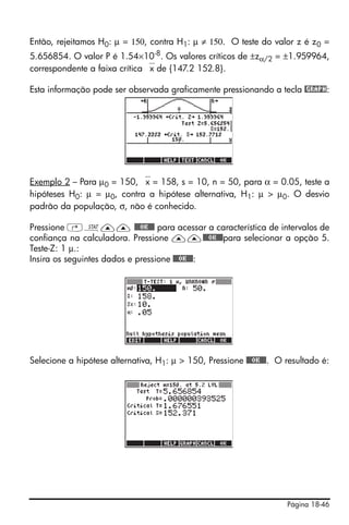 Página 18-46
Então, rejeitamos H0: μ = 150, contra H1: μ ≠ 150. O teste do valor z é z0 =
5.656854. O valor P é 1.54×10-8. Os valores críticos de ±zα/2 = ±1.959964,
correspondente a faixa crítica ⎯x de {147.2 152.8}.
Esta informação pode ser observada graficamente pressionando a tecla @GRAPH:
Exemplo 2 – Para μ0 = 150, ⎯x = 158, s = 10, n = 50, para α = 0.05, teste a
hipóteses H0: μ = μ0, contra a hipótese alternativa, H1: μ > μ0. O desvio
padrão da população, σ, não é conhecido.
Pressione ‚Ù—— @@@OK@@@ para acessar a característica de intervalos de
confiança na calculadora. Pressione ——@@@OK@@@para selecionar a opção 5.
Teste-Z: 1 μ.:
Insira os seguintes dados e pressione @@@OK@@@:
Selecione a hipótese alternativa, H1: μ > 150, Pressione @@@OK@@@. O resultado é:
 