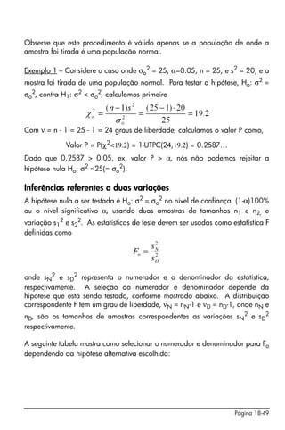 Página 18-49
Observe que este procedimento é válido apenas se a população de onde a
amostra foi tirada é uma população normal.
Exemplo 1 – Considere o caso onde σo
2
= 25, α=0.05, n = 25, e s2
= 20, e a
mostra foi tirada de uma população normal. Para testar a hipótese, Ho: σ2
=
σo
2
, contra H1: σ2
< σo
2
, calculamos primeiro
Com ν = n - 1 = 25 - 1 = 24 graus de liberdade, calculamos o valor P como,
Valor P = P(χ2
<19.2) = 1-UTPC(24,19.2) = 0.2587…
Dado que 0,2587 > 0.05, ex. valor P > α, nós não podemos rejeitar a
hipótese nula Ho: σ2
=25(= σo
2
).
Inferências referentes a duas variações
A hipótese nula a ser testada é Ho: σ2 = σo
2 no nível de confiança (1-α)100%
ou o nível significativo α, usando duas amostras de tamanhos n1 e n2, e
variação s1
2
e s2
2
. As estatísticas de teste devem ser usadas como estatística F
definidas como
onde sN
2
e sD
2
representa o numerador e o denominador da estatística,
respectivamente. A seleção do numerador e denominador depende da
hipótese que está sendo testada, conforme mostrado abaixo. A distribuição
correspondente F tem um grau de liberdade, νN = nN-1 e νD = nD-1, onde nN e
nD, são os tamanhos de amostras correspondentes as variações sN
2 e sD
2
respectivamente.
A seguinte tabela mostra como selecionar o numerador e denominador para Fo
dependendo da hipótese alternativa escolhida:
2
2
D
N
o
s
s
F =
 
