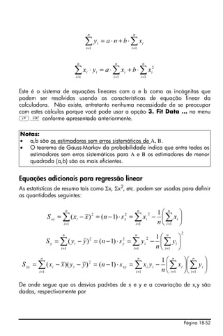 Página 18-52
Este é o sistema de equações lineares com a e b como as incógnitas que
podem ser resolvidas usando as características de equação linear da
calculadora. Não existe, entretanto nenhuma necessidade de se preocupar
com estes cálculos porque você pode usar a opção 3. Fit Data … no menu
‚Ù conforme apresentado anteriormente.
Equações adicionais para regressão linear
As estatísticas de resumo tais como Σx, Σx2
, etc. podem ser usadas para definir
as quantidades seguintes:
De onde segue que os desvios padrões de x e y e a covariação de x,y são
dadas, respectivamente por
Notas:
• a,b são os estimadores sem erros sistemáticos de Α, Β.
• O teorema de Gauss-Markov da probabilidade indica que entre todos os
estimadores sem erros sistemáticos para Α e Β os estimadores de menor
quadrada (a,b) são os mais eficientes.
∑∑ ==
⋅+⋅=
n
i
i
n
i
i xbnay
11
∑∑∑ ===
⋅+⋅=⋅
n
i
i
n
i
i
n
i
ii xbxayx
1
2
11
⎟
⎠
⎞
⎜
⎝
⎛
−=⋅−=−= ∑∑∑ ===
n
i
i
n
i
ix
n
i
ixx x
n
xsnxxS
11
22
1
2 1
)1()(
2
11
22
1
2 1
)1()( ⎟
⎠
⎞
⎜
⎝
⎛
−=⋅−=−= ∑∑∑ ===
n
i
i
n
i
iy
n
i
iy y
n
ysnyyS
⎟
⎠
⎞
⎜
⎝
⎛
⎟
⎠
⎞
⎜
⎝
⎛
−=⋅−=−−= ∑∑∑∑ ====
n
i
i
n
i
i
n
i
iixy
n
i
iixy yx
n
yxsnyyxxS
1111
2 1
)1())((
 