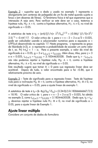 Página 18-57
Exemplo 2 -- suponha que o dado y usado no exemplo 1 representa o
alongamento (em centenas de polegada) de um fio de metal quando sujeito a
força x (em dezenas de libras). O fenômeno físico é tal que esperamos que a
interseção A seja zero. Para verificar se este deve ser o caso, testemos a
hipótese nula, H0: Α = 0, contra a hipótese alternativa, H1: Α ≠ 0, no nível de
significado α = 0.05.
A estatística de teste é t0 = (a-0)/[(1/n)+⎯x2/Sxx]1/2 = (-0.86)/ [(1/5)+32/
2.5] ½
= -0.44117. O valor crítico de t, para ν = n – 2 = 3 e α/2 = 0.025,
pode ser calculador usando o solucionador numérico para a equação α =
UTPT(γ,t) desenvolvido no capítulo 17. Neste programa, γ representa os graus
de liberdade (n-2), e α representa a probabilidade de exceder um certo valor
de t, ex. Pr[ t>tα] = 1 – α. Para o presente exemplo, o valor do nível de
significado é α = 0.05, g = 3 e tn-2,α/2 = t3,0.025. Além disso, Also, para γ = 3
e α = 0.025, tn-2,α/2 = t3,0.025 = 3.18244630528. Dado que t0 > - tn-2,α/2,
nós não podemos rejeitar a hipótese nula, H0: Α = 0, contra a hipótese
alternativa, H1: Α ≠ 0, no nível de significado α = 0.05.
Este resultado sugere que tomar A = 0 para sua regressão linear deve ser
aceitável. Depois de tudo, o valor encontrado para a foi –0.86, que é
relativamente próximo de zero.
Exemplo 3 – Teste de significado para a regressão linear. Teste de hipótese
nula para a inclinação H0: Β = 0, contra a hipótese alternativa, H1: Β ≠ 0, no
nível de significado α = 0.05, para o ajuste linear de exemplo 1.
A estatística de teste é t0 = (b -Β0)/(se/√Sxx) = (3.24-0)/(√0.18266666667/2.5)
= 18.95. O valor crítico de t, para ν = n – 2 = 3 e α/2 = 0.025, foi obtido
no exemplo 2, como tn-2,α/2 = t3,0.025 = 3.18244630528. Dado que, t0 > tα/
2, devemos rejeitar a hipótese nula H1: Β ≠ 0, no nível de significado α =
0.05, para o ajuste linear de Exemplo 1.
Ajuste linear múltiplo
Considere um conjunto de dados do formulário
 