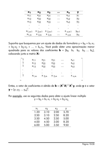 Página 18-58
Suponha que busquemos por um ajuste de dados do formulário y = b0 + b1⋅x1
+ b2⋅x2 + b3⋅x3 + … + bn⋅xn. Você pode obter uma aproximação menor
quadrada para os valores dos coeficientes b = [b0 b1 b2 b3 … bn],
colocando junto a matriz X:
_ _
_ _
Então, o vetor de coeficientes é obtido de b = (XT
⋅X)-1
⋅XT
⋅y, onde y é o vetor
y = [y1 y2 … ym]T.
Por exemplo, use os seguintes dados para obter o ajuste linear múltiplo
y = b0 + b1⋅x1 + b2⋅x2 + b3⋅x3,
x1 x2 x3 … xn y
x11 x21 x31 … xn1 y1
x12 x22 x32 … xn2 y2
x13 x32 x33 … xn3 y3
. . . . .
. . . . . .
x1,m-1 x 2,m-1 x 3,m-1 … x n,m-1 ym-1
x1,m x 2,m x 3,m … x n,m ym
1 x11 x21 x31 … xn1
1 x12 x22 x32 … xn2
1 x13 x32 x33 … xn3
. . . . .
. . . . . .
1 x1,m x 2,m x 3,m … x n,m
x1 x2 x3 y
1.20 3.10 2.00 5.70
2.50 3.10 2.50 8.20
3.50 4.50 2.50 5.00
4.00 4.50 3.00 8.20
6.00 5.00 3.50 9.50
 
