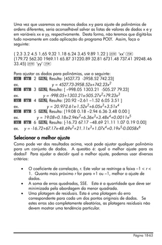 Página 18-63
Uma vez que usaremos os mesmos dados x-y para ajuste de polinômios de
ordens diferentes, seria aconselhável salvar as listas de valores de dados x e y
em variáveis xx e yy, respectivamente. Desta forma, não teremos que digitá-los
tudo novamente em cada aplicação do programa POLY. Assim, faça o
seguinte:
{ 2.3 3.2 4.5 1.65 9.32 1.18 6.24 3.45 9.89 1.22 } ` ‘xx’ K
{179.72 562.30 1969.11 65.87 31220.89 32.81 6731.48 737.41 39248.46
33.45} ` ‘yy’ K
Para ajustar os dados para polinômios, use o seguinte:
@@xx@@ @@yy@@ 2 @POLY, Resulta: [4527.73 -3958.52 742.23]
ex. y = 4527.73-3958.52x+742.23x2
@@xx@@ @@yy@@ 3 @POLY, Resulta: [ –998.05 1303.21 -505.27 79.23]
ex. y = -998.05+1303.21x-505.27x2+79.23x3
@@xx@@ @@yy@@ 4 @POLY, Resulta: [20.92 –2.61 –1.52 6.05 3.51 ]
ex. y = 20.97-2.61x-1.52x2
+6.05x3
+3.51x4
@@xx@@ @@yy@@ 5 @POLY, Resulta: [19.08 0.18 –2.94 6.36 3.48 0.00 ]
ex. y = 19.08+0.18x-2.94x2+6.36x3+3.48x4+0.0011x5
@@xx@@ @@yy@@ 6 @POLY, Resulta: [-16.73 67.17 –48.69 21.11 1.07 0.19 0.00]
ex. y = -16.72+67.17x-48.69x2
+21.11x3
+1.07x4
+0.19x5
-0.0058x6
Selecionar o melhor ajuste
Como pode ver dos resultados acima, você pode ajustar qualquer polinômio
para um conjunto de dados. A questão é: qual o melhor ajuste para os
dados? Para ajudar a decidir qual o melhor ajuste, podemos usar diversos
critérios:
• O coeficiente de correlação, r. Este valor se restringe a faixa –1 < r <
1. Quanto mais próximo r for para +1 ou –1, melhor o ajuste de
dados.
• A soma de erros quadrados, SSE. Esta é a quantidade que deve ser
minimizada pela abordagem da menor quadrada.
• Uma plotagem de residuais. Esta é uma plotagem do erro
correspondente para cada um dos pontos originais de dados. Se
estes erros são completamente aleatórios, as plotagens residuais não
devem mostrar uma tendência particular.
 