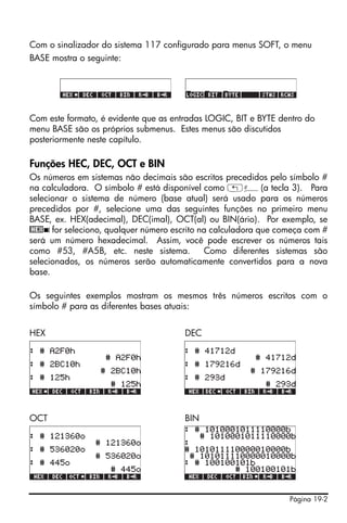 Página 19-2
Com o sinalizador do sistema 117 configurado para menus SOFT, o menu
BASE mostra o seguinte:
Com este formato, é evidente que as entradas LOGIC, BIT e BYTE dentro do
menu BASE são os próprios submenus. Estes menus são discutidos
posteriormente neste capítulo.
Funções HEC, DEC, OCT e BIN
Os números em sistemas não decimais são escritos precedidos pelo símbolo #
na calculadora. O símbolo # está disponível como „â(a tecla 3). Para
selecionar o sistema de número (base atual) será usado para os números
precedidos por #, selecione uma das seguintes funções no primeiro menu
BASE, ex. HEX(adecimal), DEC(imal), OCT(al) ou BIN(ário). Por exemplo, se
@HEX ! for seleciono, qualquer número escrito na calculadora que começa com #
será um número hexadecimal. Assim, você pode escrever os números tais
como #53, #A5B, etc. neste sistema. Como diferentes sistemas são
selecionados, os números serão automaticamente convertidos para a nova
base.
Os seguintes exemplos mostram os mesmos três números escritos com o
símbolo # para as diferentes bases atuais:
HEX DEC
OCT BIN
 