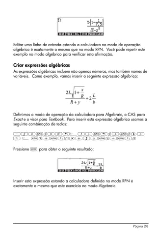 Página 2-8
Editar uma linha de entrada estando a calculadora no modo de operação
algébrico é exatamente o mesmo que no modo RPN. Você pode repetir este
exemplo no modo algébrico para verificar esta afirmação.
Criar expressões algébricas
As expressões algébricas incluem não apenas números, mas também nomes de
variáveis. Como exemplo, vamos inserir a seguinte expressão algébrica:
Definimos o modo de operação da calculadora para Algebraic, o CAS para
Exact e o visor para Textbook. Para inserir esta expressão algébrica usamos a
seguinte combinação de teclas:
³2*~l*R„Ü1+~„x/~r™/
„ Ü ~r+~„y™+2*~l/~„b
Pressione ` para obter o seguinte resultado:
Inserir esta expressão estando a calculadora definida no modo RPN é
exatamente o mesmo que este exercício no modo Algebraic.
b
L
yR
R
x
L
2
12
+
+
+
 