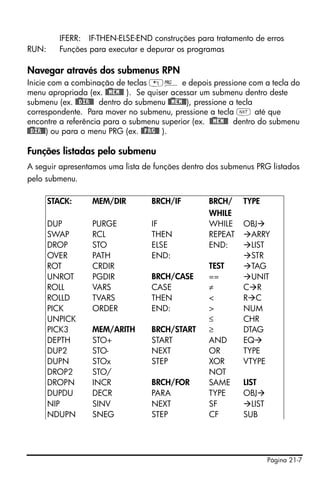 Página 21-7
IFERR: IF-THEN-ELSE-END construções para tratamento de erros
RUN: Funções para executar e depurar os programas
Navegar através dos submenus RPN
Inicie com a combinação de teclas „° e depois pressione com a tecla do
menu apropriada (ex. @)@MEM@@ ). Se quiser acessar um submenu dentro deste
submenu (ex. @)@DIR@@ dentro do submenu @)@MEM@@), pressione a tecla
correspondente. Para mover no submenu, pressione a tecla L até que
encontre a referência para o submenu superior (ex. @)@MEM@@ dentro do submenu
@)@DIR@@) ou para o menu PRG (ex. @)@PRG@@ ).
Funções listadas pelo submenu
A seguir apresentamos uma lista de funções dentro dos submenus PRG listados
pelo submenu.
STACK: MEM/DIR BRCH/IF BRCH/
WHILE
TYPE
DUP PURGE IF WHILE OBJ
SWAP RCL THEN REPEAT ARRY
DROP STO ELSE END: LIST
OVER PATH END: STR
ROT CRDIR TEST TAG
UNROT PGDIR BRCH/CASE == UNIT
ROLL VARS CASE ≠ C R
ROLLD TVARS THEN < R C
PICK ORDER END: > NUM
UNPICK ≤ CHR
PICK3 MEM/ARITH BRCH/START ≥ DTAG
DEPTH STO+ START AND EQ
DUP2 STO- NEXT OR TYPE
DUPN STOx STEP XOR VTYPE
DROP2 STO/ NOT
DROPN INCR BRCH/FOR SAME LIST
DUPDU DECR PARA TYPE OBJ
NIP SINV NEXT SF LIST
NDUPN SNEG STEP CF SUB
 