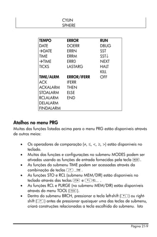 Página 21-9
Atalhos no menu PRG
Muitas das funções listadas acima para o menu PRG estão disponíveis através
de outros meios:
• Os operadores de comparação (≠, ≤, <, ≥, >) estão disponíveis no
teclado.
• Muitas das funções e configurações no submenu MODES podem ser
ativadas usando as funções de entrada fornecidas pela tecla H.
• As funções do submenu TIME podem ser acessadas através da
combinação de teclas ‚Ó.
• As funções STO e RCL (submenu MEM/DIR) estão disponíveis no
teclado através das teclas K e „©.
• As funções RCL e PURGE (no submenu MEM/DIR) estão disponíveis
através do menu TOOL (I).
• Dentro do submenu BRCH, pressionar a tecla left-shift („) ou right-
shift (‚) antes de pressionar quaisquer uma das teclas de submenu,
criará construções relacionadas a tecla escolhida do submenu. Isto
CYLIN
SPHERE
TEMPO ERROR RUN
DATE DOERR DBUG
DATE ERRN SST
TIME ERRM SST↓
TIME ERR0 NEXT
TICKS LASTARG HALT
KILL
TIME/ALRM ERROR/IFERR OFF
ACK IFERR
ACKALARM THEN
STOALARM ELSE
RCLALARM END
DELALARM
FINDALARM
 