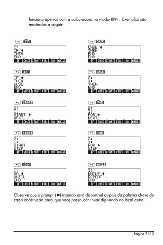 Página 21-10
funciona apenas com a calculadora no modo RPN. Exemplos são
mostrados a seguir:
„@)@IF@@ „@CASE@
„@)@IF@@ „@CASE@
„@)START „@)@FOR@
„@)START „@)@FOR@
„@)@@DO@@ „@WHILE
Observe que o prompt ( ) inserido está disponível depois da palavra chave de
cada construção para que você possa continuar digitando no local certo.
 