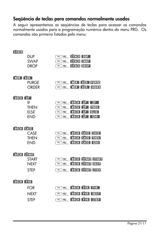 Página 21-11
Seqüência de teclas para comandos normalmente usados
A seguir apresentamos as seqüências de teclas para acessar os comandos
normalmente usados para a programação numérica dentro do menu PRG. Os
comandos são primeiro listados pelo menu:
@)STACK
DUP „°@)STACK @@DUP@@
SWAP „°@)STACK @SWAP@
DROP „°@)STACK @DROP@
@)@MEM@@ @)@DIR@@
PURGE „°@)@MEM@@ @)@DIR@@ @PURGE
ORDER „°@)@MEM@@ @)@DIR@@ @ORDER
@)@BRCH@ @)@IF@@
IF „°@)@BRCH@ @)@IF@@ @@@IF@@@
THEN „°@)@BRCH@ @)@IF@@ @THEN@
ELSE „°@)@BRCH@ @)@IF@@ @ELSE@
END „°@)@BRCH@ @)@IF@@ @@@END@@
@)@BRCH@ @)CASE@
CASE „°@)@BRCH@ @)CASE@ @CASE@
THEN „°@)@BRCH@ @)CASE@ @THEN@
END „°@)@BRCH@ @)CASE@ @@END@
@)@BRCH@ @)START
START „°@)@BRCH@ @)START @START
NEXT „°@)@BRCH@ @)START @NEXT
STEP „°@)@BRCH@ @)START @STEP
@)@BRCH@ @)@FOR@
FOR „°@)@BRCH@ @)@FOR@ @@FOR@@
NEXT „°@)@BRCH@ @)@FOR@ @@NEXT@
STEP „°@)@BRCH@ @)@FOR@ @@STEP@
 