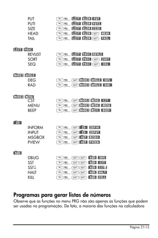 Página 21-13
PUT „°@)LIST@ @)ELEM@ @@PUT@
PUTI „°@)LIST@ @)ELEM@ @PUTI@
SIZE „°@)LIST@ @)ELEM@ @SIZE@
HEAD „°@)LIST@ @)ELEM@ L @HEAD@
TAIL „°@)LIST@ @)ELEM@ L @TAIL@
@)LIST@ @)PROC@
REVLIST „°@)LIST@ @)PROC@ @REVLI@
SORT „°@)LIST@ @)PROC@ L @SORT@
SEQ „°@)LIST@ @)PROC@ L @@SEQ@@
@)MODES @)ANGLE@
DEG „°L@)MODES @)ANGLE@ @@DEG@@
RAD „°L@)MODES @)ANGLE@ @@RAD@@
@)MODES @)MENU@
CST „°L@)MODES @)MENU@ @@CST@@
MENU „°L@)MODES @)MENU@ @@MENU@
BEEP „°L@)MODES @)MISC@ @@BEEP@
@)@@IN@@
INFORM „°L@)@@IN@@ @INFOR@
INPUT „°L@)@@IN@@ @INPUT@
MSGBOX „°L@)@OUT@ @MSGBO@
PVIEW „°L@)@OUT@ @PVIEW@
@)@RUN@
DBUG „°LL @)@RUN@ @@DBG@
SST „°LL @)@RUN@ @@SST@
SST↓ „°LL @)@RUN@ @SST↓@
HALT „°LL @)@RUN@ @HALT@
KILL „°LL @)@RUN@ @KILL
Programas para gerar listas de números
Observe que as funções no menu PRG não são apenas as funções que podem
ser usadas na programação. De fato, a maioria das funções na calculadora
 