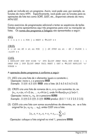 Página 21-14
pode ser incluída em um programa. Assim, você pode usar, por exemplo, as
funções do menu MTH. Especificamente, você pode usar as funções para as
operações da lista tais como SORT, ΣLIST, etc., disponíveis através do menu
MTH/LIST.
Como exercícios de programação adicional e tentar as seqüências de teclas
listadas acima apresentamos aqui três programas para criar ou manipular as
listas. Os nomes dos programas e listagens são apresentadas a seguir:
LISC:
« → n x « 1 n FOR j x NEXT n LIST » »
CRLST:
« → st en df « st en FOR j j df STEP en st - df / FLOOR 1 +
→LIST » »
CLIST:
« REVLIST DUP DUP SIZE 'n' STO ΣLIST SWAP TAIL DUP SIZE 1 - 1
SWAP FOR j DUP ΣLIST SWAP TAIL NEXT 1 GET n LIST REVLIST 'n'
PURGE »
A operação destes programas é conforme a seguir:
(1) LISC: cria uma lista de n elementos iguais a constante c.
Operação: insira n, c e pressione @LISC
Exemplo: 5 ` 6.5 ` @LISC cria a lista: {6.5 6.5 6.5 6.5 6.5}
(2) CRLST: cria uma lista de números de n1 a n2 com aumentos Δn, ex.
{n1, n1+Δn, n1+2⋅Δn, … n1+N⋅Δn }, onde N=floor((n2-n1)/Δn)+1.
Operação: insira n1, n2, Δn e pressione @CRLST
Exemplo: .5 `3.5 `.5 ` @CRLST produz: {0.5 1 1.5 2 2.5 3 3.5}
(3) CLIST: cria uma lista com somas acumulativas de elementos, ex. se a lista
original for {x1 x2 x3 … xN}, então CLIST cria a lista:
Operação: coloque a lista original no nível 1, pressione @CLIST.
},...,,,{
1
321211 ∑=
+++
N
i
ixxxxxxx
 
