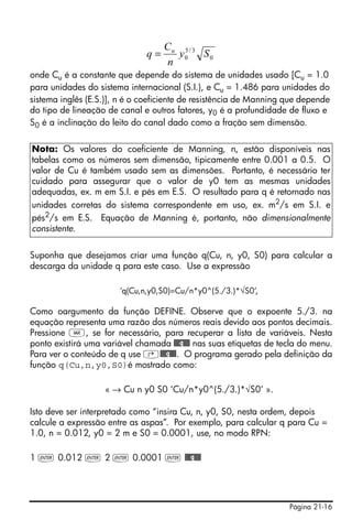 Página 21-16
onde Cu é a constante que depende do sistema de unidades usado [Cu = 1.0
para unidades do sistema internacional (S.I.), e Cu = 1.486 para unidades do
sistema inglês (E.S.)], n é o coeficiente de resistência de Manning que depende
do tipo de lineação de canal e outros fatores, y0 é a profundidade de fluxo e
S0 é a inclinação do leito do canal dado como a fração sem dimensão.
Suponha que desejamos criar uma função q(Cu, n, y0, S0) para calcular a
descarga da unidade q para este caso. Use a expressão
‘q(Cu,n,y0,S0)=Cu/n*y0^(5./3.)*√S0’,
Como oargumento da função DEFINE. Observe que o expoente 5./3. na
equação representa uma razão dos números reais devido aos pontos decimais.
Pressione J, se for necessário, para recuperar a lista de variáveis. Nesta
ponto existirá uma variável chamada @@@q@@@ nas suas etiquetas de tecla do menu.
Para ver o conteúdo de q use ‚@@@q@@@. O programa gerado pela definição da
função q(Cu,n,y0,S0)é mostrado como:
« → Cu n y0 S0 ‘Cu/n*y0^(5./3.)*√S0’ ».
Isto deve ser interpretado como “insira Cu, n, y0, S0, nesta ordem, depois
calcule a expressão entre as aspas”. Por exemplo, para calcular q para Cu =
1.0, n = 0.012, y0 = 2 m e S0 = 0.0001, use, no modo RPN:
1 ` 0.012 ` 2 ` 0.0001 ` @@@q@@@
Nota: Os valores do coeficiente de Manning, n, estão disponíveis nas
tabelas como os números sem dimensão, tipicamente entre 0.001 a 0.5. O
valor de Cu é também usado sem as dimensões. Portanto, é necessário ter
cuidado para assegurar que o valor de y0 tem as mesmas unidades
adequadas, ex. m em S.I. e pés em E.S. O resultado para q é retornado nas
unidades corretas do sistema correspondente em uso, ex. m2
/s em S.I. e
pés2
/s em E.S. Equação de Manning é, portanto, não dimensionalmente
consistente.
0
3/5
0 Sy
n
C
q u
=
 