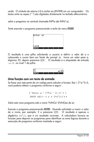 Página 21-22
saída. O símbolo de retorno ( ) é similar ao [ENTER] em um computador. Os
textos entre as aspas (“ “) são digitados diretamente no teclado alfanumérico.
salve o programa na variável chamada INPTa (de INPuT a).
Tente executar o programa pressionando a tecla do menu @INPTa.
O resultado é uma pilha solicitando o usuário a definir o valor de a e
colocando o cursor bem em frente do prompt :a: Insira um valor para a,
digamos 35, depois pressione `. O resultado é o etiquetado de entrada
:a:35 no nível 1 da pilha.
Uma função com um texto de entrada
Se fosse usar esta parte de um código para calcular a função, f(a) = 2*a^2+3,
você poderia alterar o programa conforme a seguir:
« “Enter a: “ {“ :a: “ {2 0} V }
INPUT OBJ→ → a « ‘2*a^2+3‘ » »
Salve este novo programa sob o nome ‘FUNCa’ (FUNÇão de a):
Execute o programa pressionando @FUNCa. Quando solicitado a inserir o valor
de a insira, por exemplo, 2 e pressione `. O resultado é apenas o
algébrico 2a2+3, que é um resultado incorreto. A calculadora fornece as
funções para depurar os programas para identificar os erros lógicos durante a
execução do programa conforme mostrado a seguir.
 