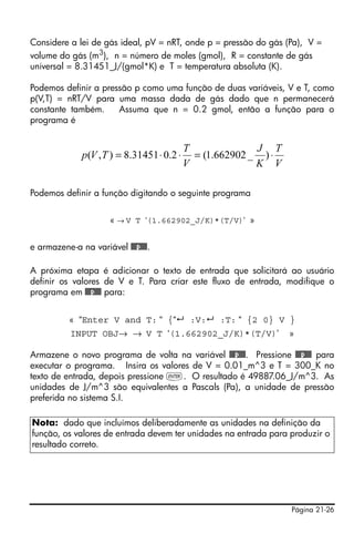 Página 21-26
Considere a lei de gás ideal, pV = nRT, onde p = pressão do gás (Pa), V =
volume do gás (m3
), n = número de moles (gmol), R = constante de gás
universal = 8.31451_J/(gmol*K) e T = temperatura absoluta (K).
Podemos definir a pressão p como uma função de duas variáveis, V e T, como
p(V,T) = nRT/V para uma massa dada de gás dado que n permanecerá
constante também. Assuma que n = 0.2 gmol, então a função para o
programa é
Podemos definir a função digitando o seguinte programa
« → V T ‘(1.662902_J/K)*(T/V)’ »
e armazene-a na variável @@@p@@@.
A próxima etapa é adicionar o texto de entrada que solicitará ao usuário
definir os valores de V e T. Para criar este fluxo de entrada, modifique o
programa em @@@p@@@ para:
« “Enter V and T: “ {“ :V: :T: “ {2 0} V }
INPUT OBJ→ → V T ‘(1.662902_J/K)*(T/V)’ »
Armazene o novo programa de volta na variável @@@p@@@. Pressione @@@p@@@ para
executar o programa. Insira os valores de V = 0.01_m^3 e T = 300_K no
texto de entrada, depois pressione `. O resultado é 49887.06_J/m^3. As
unidades de J/m^3 são equivalentes a Pascals (Pa), a unidade de pressão
preferida no sistema S.I.
Nota: dado que incluímos deliberadamente as unidades na definição da
função, os valores de entrada devem ter unidades na entrada para produzir o
resultado correto.
V
T
K
J
V
T
TVp ⋅=⋅⋅= )_662902.1(2.031451.8),(
 