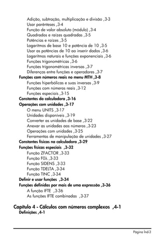 Página Índ-3
Adição, subtração, multiplicação e divisão ,3-3
Usar parênteses ,3-4
Função de valor absoluto (módulo) ,3-4
Quadrados e raízes quadradas ,3-5
Potências e raízes ,3-5
Logaritmos de base 10 e potência de 10 ,3-5
Usar as potências de 10 ao inserir dados ,3-6
Logaritmos naturais e funções exponenciais ,3-6
Funções trigonométricas ,3-6
Funções trigonométricas inversas ,3-7
Diferenças entre funções e operadores ,3-7
Funções com números reais no menu MTH ,3-8
Funções hiperbólicas e suas inversas ,3-9
Funções com números reais ,3-12
Funções especiais ,3-15
Constantes da calculadora ,3-16
Operações com unidades ,3-17
O menu UNITS ,3-17
Unidades disponíveis ,3-19
Converter as unidades de base ,3-22
Anexar as unidades aos números ,3-23
Operações com unidades ,3-25
Ferramentas de manipulação de unidades ,3-27
Constantes físicas na calculadora ,3-29
Funções físicas especiais ,3-32
Função ZFACTOR ,3-33
Função F0λ ,3-33
Função SIDENS ,3-33
Função TDELTA ,3-34
Função TINC ,3-34
Definir e usar funções ,3-34
Funções definidas por mais de uma expressão ,3-36
A função IFTE ,3-36
As funções IFTE combinadas ,3-37
Capítulo 4 - Cálculos com números complexos ,4-1
Definições ,4-1
 