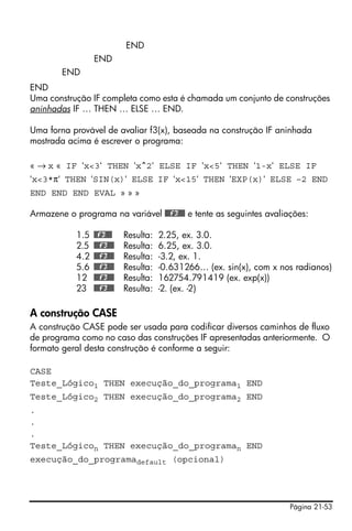 Página 21-53
END
END
END
END
Uma construção IF completa como esta é chamada um conjunto de construções
aninhadas IF … THEN … ELSE … END.
Uma forna provável de avaliar f3(x), baseada na construção IF aninhada
mostrada acima é escrever o programa:
« → x « IF ‘x<3‘ THEN ‘x^2‘ ELSE IF ‘x<5‘ THEN ‘1-x‘ ELSE IF
‘x<3*π‘ THEN ‘SIN(x)‘ ELSE IF ‘x<15‘ THEN ‘EXP(x)‘ ELSE –2 END
END END END EVAL » » »
Armazene o programa na variável @@@f3@@@ e tente as seguintes avaliações:
1.5 @@f3@@@ Resulta: 2.25, ex. 3.0.
2.5 @@@f3@@@ Resulta: 6.25, ex. 3.0.
4.2 @@@f3@@@ Resulta: -3.2, ex. 1.
5.6 @@@f3@@@ Resulta: -0.631266… (ex. sin(x), com x nos radianos)
12 @@@f3@@@ Resulta: 162754.791419 (ex. exp(x))
23 @@@f3@@@ Resulta: -2. (ex. -2)
A construção CASE
A construção CASE pode ser usada para codificar diversos caminhos de fluxo
de programa como no caso das construções IF apresentadas anteriormente. O
formato geral desta construção é conforme a seguir:
CASE
Teste_Lógico1 THEN execução_do_programa1 END
Teste_Lógico2 THEN execução_do_programa2 END
.
.
.
Teste_Lógicon THEN execução_do_programan END
execução_do_programadefault (opcional)
 