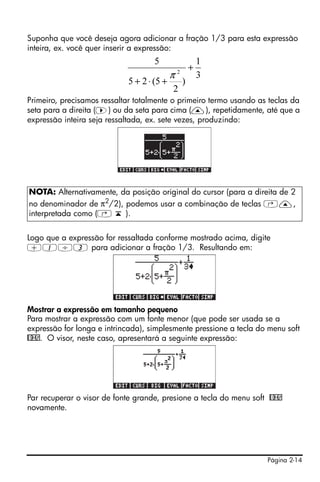 Página 2-14
Suponha que você deseja agora adicionar a fração 1/3 para esta expressão
inteira, ex. você quer inserir a expressão:
Primeiro, precisamos ressaltar totalmente o primeiro termo usando as teclas da
seta para a direita (™) ou da seta para cima (—), repetidamente, até que a
expressão inteira seja ressaltada, ex. sete vezes, produzindo:
Logo que a expressão for ressaltada conforme mostrado acima, digite
+1/3 para adicionar a fração 1/3. Resultando em:
Mostrar a expressão em tamanho pequeno
Para mostrar a expressão com um fonte menor (que pode ser usada se a
expressão for longa e intrincada), simplesmente pressione a tecla do menu soft
@BIG. O visor, neste caso, apresentará a seguinte expressão:
Par recuperar o visor de fonte grande, presione a tecla do menu soft @BIG
novamente.
NOTA: Alternativamente, da posição original do cursor (para a direita de 2
no denominador de π2/2), podemos usar a combinação de teclas ‚—,
interpretada como (‚ ‘ ).
3
1
)
2
5(25
5
2
+
+⋅+
π
 