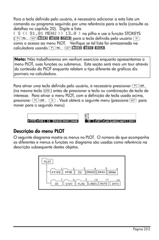 Página 22-2
Para a tecla definida pelo usuário, é necessário adicionar a esta lista um
comando ou programa seguindo por uma referência para a tecla (consulte os
detalhes no capítulo 20). Digite a lista
{ S << 81.01 MENU >> 13.0 } na pilha e use a função STOKEYS
(„°L@)MODES @)@KEYS@ @@STOK@) para a tecla definida pelo usuário C
como o acesso ao menu PLOT. Verifique se tal lista foi armazenada na
calculadora usando „°L@)MODES @)@KEYS@ @@RCLK@.
Para ativar uma tecla definida pelo usuário, é necessário pressionar „Ì
(na mesma tecla ~) antes de pressionar a tecla ou combinação de tecla de
interesse. Para ativar o menu PLOT, com a definição de tecla usada acima,
pressione: „Ì C. Você obterá o seguinte menu (pressione L para
mover para o segundo menu)
Descrição do menu PLOT
O seguinte diagrama mostra os menus no PLOT. O número de que acompanha
os diferentes e menus e funções no diagrama são usadas como referência na
descrição subsequente destes objetos.
Nota: Não trabalharemos em nenhum exercício enquanto apresentamos o
menu PLOT, suas funções ou submenus. Esta seção será mais um tour através
do conteúdo do PLOT enquanto relatam o tipo diferente de gráficos dis-
poníveis na calculadora.
 