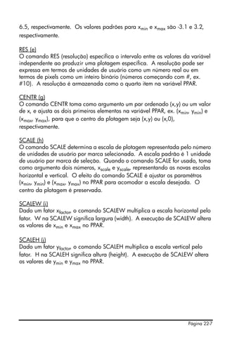 Página 22-7
6.5, respectivamente. Os valores padrões para xmin e xmax são -3.1 e 3.2,
respectivamente.
RES (e)
O comando RES (resolução) especifica o intervalo entre os valores da variável
independente ao produzir uma plotagem específica. A resolução pode ser
expressa em termos de unidades de usuário como um número real ou em
termos de pixels como um inteiro binário (números começando com #, ex.
#10). A resolução é armazenada como o quarto item na variável PPAR.
CENTR (g)
O comando CENTR toma como argumento um par ordenado (x,y) ou um valor
de x, e ajusta os dois primeiros elementos na variável PPAR, ex. (xmin, ymin) e
(xmax, ymax), para que o centro da plotagem seja (x,y) ou (x,0),
respectivamente.
SCALE (h)
O comando SCALE determina a escala de plotagem representada pelo número
de unidades de usuário por marca selecionada. A escala padrão é 1 unidade
de usuário por marca de seleção. Quando o comando SCALE for usado, toma
como argumento dois números, xscale e yscale, representando as novas escalas
horizontal e vertical. O efeito do comando SCALE é ajustar os paramêtros
(xmin, ymin) e (xmax, ymax) no PPAR para acomodar a escala desejada. O
centro da plotagem é preservada.
SCALEW (i)
Dado um fator xfactor, o comando SCALEW multiplica a escala horizontal pelo
fator. W na SCALEW significa largura (width). A execução de SCALEW altera
os valores de xmin e xmax no PPAR.
SCALEH (j)
Dado um fator yfactor, o comando SCALEH multiplica a escala vertical pelo
fator. H na SCALEH significa altura (height). A execução de SCALEW altera
os valores de ymin e ymax no PPAR.
 