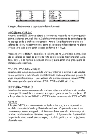 Página 22-10
A seguir, descrevemos o significado destas funções:
INFO (S) and VPAR (W)
Ao pressionar @INFO (S) você obterá a informação mostrada no visor esquerdo
acima. As faixas em Xvol, Yvol e Zvol descrevem a extensão do paralelepípedo
no espaço onde o gráfico será gerado. Xrng e Yrng descrevem a faixa de
valores de x e y, respectivamente, como as variáveis independentes no plano
x-y que será usdo para gerar funções da forma z = f(x,y).
Pressione L e @INFO (Y) para obter a informação no visor direito acima. Estes
são os valores do local do ponto de vista para o gráfico tridimensional (Xeye,
Yeye, Zeye), e do número de etapas em x e y para gerar uma grade para as
plotagens de superfície.
XVOL (N), YVOL (O) e ZVOL (P)
Estas funções tomam como entrada um valor máximo e mínimo e são usadas
para especificar a extensão do paralelepípedo onde o gráfico será gerado (a
visão em paralelepipedo). Estes valores são armazenados na variável VPAR.
Os valores padrões para as faixas XVOL, YVOL e ZVOL são –1 a 1.
XXRNG (Q) e YYRNG (R)
Estas funções tomam como entrada um valor mínimo e máximo e são usadas
para especificar as faixas e variáveis x e y para gerar as funções z = f(x,y). O
valor padrão de faixas XXRNG e YYRNG serão os mesmos de XVOL e YVOL.
EYEPT (T)
A função EYEPT toma como valores reais de entrada x, y, e z representam o
local do ponto de visão do gráfico tridimensional. O ponto de visão é um
ponto no espaço onde o gráfico tridimensional é observado. Alterar o ponto
de visão produzirá visões diferentes do gráfico. A figura abaixo ilustra a idéia
do ponto de visão em relação ao espaço atual do gráfico e sua projeção no
plano do visor.
 