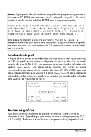 Página 22-27
Coordenadas de pixel
A figura abaixo mostra as coordenadas gráficas para o visor típico (mínimo)
de 131×64 pixels. As coordenadas de pixels são medidas do canto esquerdo
superior do visor {# 0h # 0h}, que corresponde as coordendas definidas pelo
usuário (xmin, ymax). As coordenadas máximas em termos de pixels
correspondem ao canto direito inferior do visor {# 82h #3Fh}, que nas
coordenadas definidas pelo usuário é o ponto (xmax, ymin). As coordenadas de
outros dois cantos ambos em pixel como também nas coordenadas definidas
pelo usuário são mostradas na figura.
Animar os gráficos
Aqui apresentamos uma forma de produzir animação usando o tipo de
plotagem Y-Slice. Suponha que você queira animar a onda progressiva, f(X,Y)
= 2.5 sin(X-Y). Podemos tratar o X como o tempo na animação produzindo
Nota: O porgrama FRAME, conforme originalmente programado (consulte o
disquete ou CD ROM), não mantém a escala adequada do gráfico. Se quiser
manter a escala correta, substitua FRAME com o programa seguinte:
«STOΣ MINΣ MAXΣ 2 COL DUP COL DROP – AXL ABS AXL 20 /
DUP NEG SWAP 2 COL + ROW DROP SWAP yR xR « 131 DUP
R B SWAP yR OBJ DROP – xR OBJ DROP - / * FLOOR R B
PDIM yR OBJ DROP YRNG xR OBJ DROP XRNG ERASE » »
Este programa mantém o tamanho da variável PICT em 131 pixels – o
tamanho mínimo de pixel para o eixo horizontal – e ajusta o número de pixels
nos eixos verticais para que uma escala 1:1 seja mantida entre os eixos verti-
cal e horizontal.
 