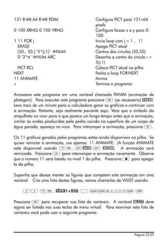 Página 22-29
131 R B 64 R B PDIM Configura PICT para 131×64
pixels
0 100 XRNG 0 100 YRNG Configura faixas x e y para 0-
100
1 11 FOR j Inicia loop com j = 1 .. 11
ERASE Apaga PICT atual
(50., 50.) ‘5*(j-1)’ NUM Centros dos círculos (50,50)
0 ‘2*π’ NUM ARC Desenha o centro do círculo r =
5(j-1)
PICT RCL Coloca PICT atual na pilha
NEXT Fecha o loop FOR-NEXT
11 ANIMATE Anima
» Termina o programa
Armazene este programa em uma variável chamada PANIM (animação de
plotagem). Para executar este programa pressione J (se necessário) @PANIM.
Leva mais de um minuto para a calculadora gerar os gráficos e continuar com
a animação. Portanto, seja realmente paciente aqui. Verá que o símbolo da
ampulheta no visor para o que parece um longo tempo antes que a animação,
similar às ondas produzidas pela pedra caindo na superfície de um corpo de
água parada, apareça no visor. Para interomper a animação, pressione $.
Os 11 gráficos gerados pelos programas estão ainda disponíveis na pilha. Se
quiser reiniciar a animação, use apenas: 11 ANIMATE. (A função ANIMATE
está disponível usando „°L@)GROB L @ANIMA). A animação será
reiniciada. Pressione $ para interromper a animação novamente. Observe
que o número 11 será listado no nível 1 da pilha. Pressione ƒ para apaga-
lo da pilha.
Suponha que deseje manter as figuras que compõem esta animação em uma
variável. Crie uma lista destas figuras, vamos chamá-las de WLIST usando:
11 „°@)TYPE@ @ LIST ³ ~~wlist~ K
Pressione J para recuperar sua lista de variáveis. A variável @WLIST deve
agora ser listada nas suas teclas de menu virtual. Para reanimar esta lista de
variáveis você pode usar o seguinte programa:
 