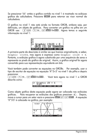 Página 22-32
Se pressionar ˜ então o gráfico contido no nível 1 é mostrado na exibiçao
gráfica da calculadora. Pressione @CANCL para retornar ao visor normal da
calculadora.
O gráfico no nível 1 não está ainda no formato GROB, embora seja, por
definição, um objeto de gráficos. Para converter um gráfico na pilha em um
GROB use: 3` „°L@)GROB @ GROB . Agora temos a seguinte
informação no nível 1:
A primeira parte da descrição é similar ao que tivemos originalmente, a saber,
Graphic 131×64, mas agora é expresso como Graphic 13128 × 8.
Portanto, a exibição gráfica é agora substituida por uma sequência de zeros e
representa os pixels do gráfico de original. Assim, o gráfico original foi agora
convertido para sua representação equivalente em bits.
Você também pode converter as equações no GROBs. Por exemplo, usar o
tipo de escritor de equação na equação ‘X^2+3’ no nível 1 da pilha e depois
pressionar
1` „°L@)GROB @ GROB . Você terá agora no nível 1 o GROB
descrita como:
Como objeto gráfico desta equação pode agora ser colocada nas exibições
gráficas. Para recuperar as exibições dos gráficos pressioen š. Depois,
mova o cursor para um setor vazio e pressione @)EDITLL@REPL. A equação
‘X^2-5’ é colocada no gráfico, por exemplo:
 