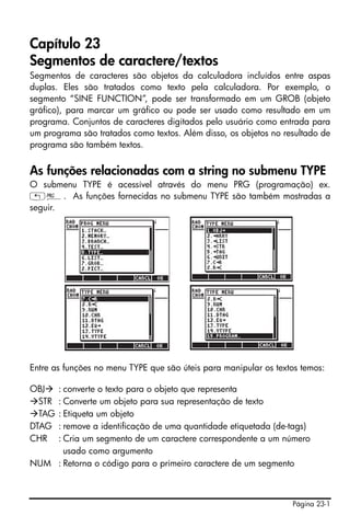 Página 23-1
Capítulo 23
Segmentos de caractere/textos
Segmentos de caracteres são objetos da calculadora incluídos entre aspas
duplas. Eles são tratados como texto pela calculadora. Por exemplo, o
segmento “SINE FUNCTION”, pode ser transformado em um GROB (objeto
gráfico), para marcar um gráfico ou pode ser usado como resultado em um
programa. Conjuntos de caracteres digitados pelo usuário como entrada para
um programa são tratados como textos. Além disso, os objetos no resultado de
programa são também textos.
As funções relacionadas com a string no submenu TYPE
O submenu TYPE é acessível através do menu PRG (programação) ex.
„°. As funções fornecidas no submenu TYPE são também mostradas a
seguir.
Entre as funções no menu TYPE que são úteis para manipular os textos temos:
OBJ : converte o texto para o objeto que representa
STR : Converte um objeto para sua representação de texto
TAG : Etiqueta um objeto
DTAG : remove a identificação de uma quantidade etiquetada (de-tags)
CHR : Cria um segmento de um caractere correspondente a um número
usado como argumento
NUM : Retorna o código para o primeiro caractere de um segmento
 