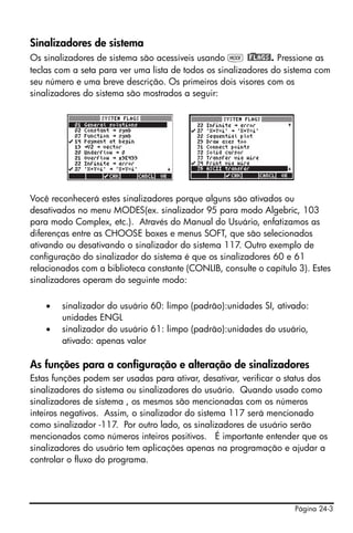 Página 24-3
Sinalizadores de sistema
Os sinalizadores de sistema são acessíveis usando H @)FLAGS!. Pressione as
teclas com a seta para ver uma lista de todos os sinalizadores do sistema com
seu número e uma breve descrição. Os primeiros dois visores com os
sinalizadores do sistema são mostrados a seguir:
Você reconhecerá estes sinalizadores porque alguns são ativados ou
desativados no menu MODES(ex. sinalizador 95 para modo Algebric, 103
para modo Complex, etc.). Através do Manual do Usuário, enfatizamos as
diferenças entre as CHOOSE boxes e menus SOFT, que são selecionados
ativando ou desativando o sinalizador do sistema 117. Outro exemplo de
configuração do sinalizador do sistema é que os sinalizadores 60 e 61
relacionados com a biblioteca constante (CONLIB, consulte o capítulo 3). Estes
sinalizadores operam do seguinte modo:
• sinalizador do usuário 60: limpo (padrão):unidades SI, ativado:
unidades ENGL
• sinalizador do usuário 61: limpo (padrão):unidades do usuário,
ativado: apenas valor
As funções para a configuração e alteração de sinalizadores
Estas funções podem ser usadas para ativar, desativar, verificar o status dos
sinalizadores do sistema ou sinalizadores do usuário. Quando usado como
sinalizadores de sistema , os mesmos são mencionadas com os números
inteiros negativos. Assim, o sinalizador do sistema 117 será mencionado
como sinalizador -117. Por outro lado, os sinalizadores de usuário serão
mencionados como números inteiros positivos. É importante entender que os
sinalizadores do usuário tem aplicações apenas na programação e ajudar a
controlar o fluxo do programa.
 