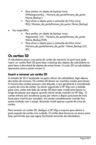 Página 26-7
Para avaliar um objeto de backup insira:
EVAL(argument(s), : Número_da_portaNúmero_da_porta :
Nome_Backup )
Para ativar o objeto para o comando de linha insira:
RCL(: Número_da_portaNúmero_da_porta: Nome_Backup)
• No modo RPN:
Para avaliar um objeto de backup insira:
Argument(s) ` : Número_da_portaNúmero_da_porta :
Nome_Backup EVAL
Para ativar o objeto para o comando de linha insira:
Número_da_portaNúmero_da_porta : Nome_Backup `
RCL
Os cartões SD
A calculadora possui uma porta de cartão de memória na qual você pode
inserir um cartão flash SD para fazer o backup dos objetos da calculadora ou
para fazer o download de objetos de outras fontes. O cartão SD na calculadora
aparecerá como a porta número 3.
Inserir e remover um cartão SD
A entrada de SD é localizada na parte inferior da calculadora, logo abaixo
das teclas de números. Os cartões SD devem ser inseridos virados para baixo.
A maioria dos cartões possuem uma etiqueta, o que geralmente é considerada
a parte de cima do cartão. Se estiver segurando a HP 50g com o teclado
para cima, então este lado do cartão SD deve estar virado para baixo ou
longe da pessoa que segura, quando estiver sendo inserido na HP 50g. O
cartão entrará sem resistência quase por inteiro e depois precisará de mais
força para inseri-lo por completo. Um cartão completamente inserido fica
quase nivelado com o estojo, deixando visível apenas a parte de cima do
cartão.
Para remover um cartão SD, desligue a HP 50g e empurre para dentro a
parte exposta do cartão com cuidado. O cartão deve lançar-se um pouco para
fora, permitindo que seja agora facilmente removido da calculadora.
 