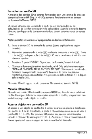 Página 26-8
Formatar um cartão SD
A maioria dos cartões SD já estarão formatados com um sistema de arquivos
compatível com a HP 50g. A HP 50g somente funcionará com os cartões
no formato FAT16 ou FAT32.
O cartão SD pode ser formatado a partir de um computador ou da
calculadora. Se isso for feito a partir da calculadora (usando o método descrito
abaixo), certifique-se de que sua calculadora possui baterias novas ou quase
novas.
Nota: formatar um cartão SD apaga todos os dados contidos nele.
1. Insira o cartão SD na entrada do cartão (como explicado na seção
anterior).
2. Mantenha pressionada a tecla ‡ e depois pressione a tecla D. Solte
a tecla D e depois solte a tecla ‡. O menu de sistema é exibido com
diversas opções.
3. Pressione 0 para FORMAT. O processo de formatação será iniciado.
4. Quando a formatação estiver terminada, a HP 50g exibirá a mensagem
"FORMAT FINISHED. PRESS ANY KEY TO EXIT" (“Formatação terminada.
Pressione qualquer tecla para sair”). Para sair do menu do sistema,
mantenha pressionada a tecla ‡, pressione e solte a tecla C e depois
solte a tecla ‡.
O cartão SD está agora pronto para uso. Ele estará no formato FAT32.
Método alternativo
Quando um cartão SD é inserido, aparece !FORMA! um item de menu adicional
no File Manager. Selecionar esta opção reformata o cartão, um processo que
também apaga cada objeto no cartão.
Acessar objetos em um cartão SD
O acesso a um objeto do cartão SD é similar quando um objeto é localizado
nas portas 0, 1 ou 2. Entretanto, a porta 3 não aparecerá no menu ao usar a
função LIB (‚á). Os arquivos SD podem ser apenas administrados
usando o Filer ou File Manager („¡). Ao iniciar o Filer a visualização da
árvore aparecerá como a seguir se tiver um cartão SD inserido:
 