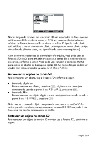 Página 26-9
Nomes longos de arquivos em um cartão SD são suportados no Filer, mas são
exibidos com 8.3 caracteres, como no DOS, ex. nomes exibidos terão um
máximo de 8 caracteres com 3 caracteres no sufixo. O tipo de cada objeto
será exibido, a menos que seja um objeto de computador ou um objeto de tipo
desconhecido. (Nestes casos, seu tipo é listado como uma seqüência.)
Além de usar as operações do gerenciador de arquivo, você pode usar as
funções STO e RCL para armazenar objetos no cartão SD e restaurar objetos
do cartão, conforme a seguir. Você pode usar também o comando PURGE
para excluir os objetos de backup no cartão SD. Os nomes longos podem ser
usados com estes comandos (a saber, STO, RCL e PURGE).
Armazenar os objetos no cartão SD
Para armazenar um objeto, use a função STO conforme a seguir:
• No modo algébrico:
Para armazenar um objeto, pressione K, digite o nome do objeto
armazenado usando a porta 3 (ex. :3:V R1), pressione `.
• No modo RPN:
Para armazenar um objeto, digite o nome do objeto armazenado usando a
porta 3 (ex. :3:V R1), pressione K.
Note que, se o nome do objeto que pretende armazenar no cartão SD for
maior que oito caracteres, ele aparecerá no formato 8.3 DOS na porta 3 do
Filer, uma vez que for armazenado no cartão.
Restaurar um objeto no cartão SD
Para restaurar um objeto do cartão SD no visor use a função RCL, conforme a
seguir:
 