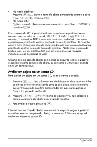 Página 26-10
• No modo algébrico:
Pressione „©, digite o nome do objeto armazenado usando a porta
3 (ex. :3:V R1), pressione `.
• No modo RPN:
Digite o nome do objeto armazenado usando a porta 3 (ex. :3:V R1),
pressione „©.
Com o comando RCL, é possível restaurar as variáveis especificando um
caminho no comando, ex. no modo RPN: :3: {path} ` RCL. O
caminho, como o drive DOS é uma série de nomes de diretório que juntos
especificam a posição da variável dentro da árvore do diretório. O caminho,
como o drive DOS é uma série de nomes de diretório que juntos especificam a
posição da variável dentro da árvore do diretório. Neste caso, o objeto de
backup total, (ex. um diretório) terá que ser restaurado e as variáveis
individuais então acessadas no visor.
Observe que, no caso de objetos com nomes de arquivos longos, é possível
especificar o nome completo do objeto, ou seu nome 8.3 truncado, quando
emitir um comando RCL.
Avaliar um objeto em um cartão SD
Para avaliar um objeto em um cartão SD, insira o cartão e depois:
1. Pressione !ê. Isto coloca o sinal de dois pontos duas vezes na linha
de edição com o cursor piscando entre os dois sinais. Esta é a maneira
que a HP 50g cuida dos itens armazenados em suas várias portas. A
Porta 3 é a porta do cartão SD.
2. Pressione 3™³~~ [nome do objeto] `. Isto colocará o
nome e o caminho do objeto a ser avaliado na pilha
3. Para avaliar o objeto, pressione μ.
Observe que, no caso de objetos com nomes de arquivos longos, é possível
especificar o nome completo do objeto, ou seu nome 8.3 truncado, quando
avaliar um objeto no cartão SD.
 