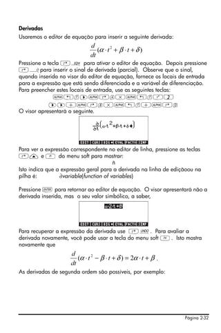 Página 2-32
Derivadas
Usaremos o editor de equação para inserir a seguinte derivada:
Pressione a tecla ‚O para ativar o editor de equação. Depois pressione
‚¿para inserir o sinal de derivada (parcial). Observe que o sinal,
quando inserido no visor do editor de equação, fornece os locais de entrada
para a expressão que está sendo diferenciada e a variável de diferenciação.
Para preencher estes locais de entrada, use as seguintes teclas:
~„t™~‚a*~„tQ2
™™+~‚b*~„t+~‚d
O visor apresentará o seguinte.
Para ver a expressão correspondente no editor de linha, pressione as teclas
‚— e A do menu soft para mostrar:
ñ
Isto indica que a expressão geral para a derivada na linha de ediçãoou na
pilha é: ∂variable(function of variables)
Pressione ` para retornar ao editor de equação. O visor apresentará não a
derivada inserida, mas o seu valor simbólico, a saber,
Para recuperar a expressão da derivada use ‚¯. Para avaliar a
derivada novamente, você pode usar a tecla do menu soft D. Isto mostra
novamente que
.
As derivadas de segunda ordem são possíveis, por exemplo:
)( 2
δβα +⋅+⋅ tt
dt
d
βαδβα +⋅=+⋅−⋅ ttt
dt
d
2)( 2
 
