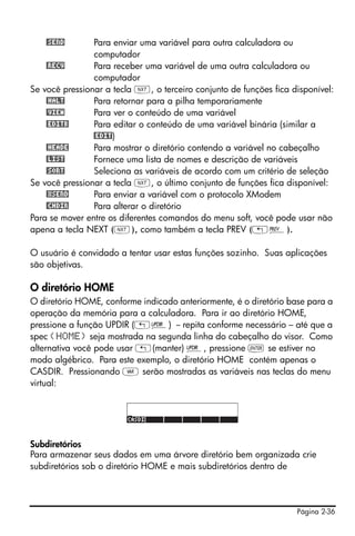 Página 2-36
@SEND Para enviar uma variável para outra calculadora ou
computador
@RECV Para receber uma variável de uma outra calculadora ou
computador
Se você pressionar a tecla L, o terceiro conjunto de funções fica disponível:
@HALT Para retornar para a pilha temporariamente
@VIEW Para ver o conteúdo de uma variável
@EDITB Para editar o conteúdo de uma variável binária (similar a
@EDIT)
@HEADE Para mostrar o diretório contendo a variável no cabeçalho
@LIST Fornece uma lista de nomes e descrição de variáveis
@SORT Seleciona as variáveis de acordo com um critério de seleção
Se você pressionar a tecla L, o último conjunto de funções fica disponível:
@XSEND Para enviar a variável com o protocolo XModem
@CHDIR Para alterar o diretório
Para se mover entre os diferentes comandos do menu soft, você pode usar não
apena a tecla NEXT (L), como também a tecla PREV („«).
O usuário é convidado a tentar usar estas funções sozinho. Suas aplicações
são objetivas.
O diretório HOME
O diretório HOME, conforme indicado anteriormente, é o diretório base para a
operação da memória para a calculadora. Para ir ao diretório HOME,
pressione a função UPDIR („§) -- repita conforme necessário – até que a
spec {HOME} seja mostrada na segunda linha do cabeçalho do visor. Como
alternativa você pode usar „(manter) §, pressione ` se estiver no
modo algébrico. Para este exemplo, o diretório HOME contém apenas o
CASDIR. Pressionando J serão mostradas as variáveis nas teclas do menu
virtual:
Subdiretórios
Para armazenar seus dados em uma árvore diretório bem organizada crie
subdiretórios sob o diretório HOME e mais subdiretórios dentro de
 