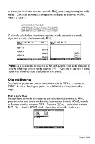 Página 2-40
as instruções funcionem também no modo RPN), tente a seguinte seqüência de
teclas. Com estes comandos começaremos a digitar as palavras ‘MATH’,
‘Math’, e ‘MatH.’
~~math`
~~m„a„t„h`
~~m„~at„h`
O visor da calculadora mostrará o seguinte (o lado esquerdo é o modo
algébrico e o lado direito é o modo RPN):
Criar subdiretórios
Subdiretórios podem ser criados usando o ambiente FILES ou o comando
CRDIR. As duas abordagens para criar subdiretórios são apresentadas a
seguir.
Usar o menu FILES
Independente do modo de operação da calculadora (algebraic ou RPN),
podemos criar uma árvore de diretório, baseada no diretório HOME, usando
as funções ativadas no menu FILES. Pressione „¡ para ativar o menu
FILES. Se o diretório HOME ainda não estiver ressaltado no visor, ex.
Nota: Se o sinalizador do sistema 60 for configurado, você pode bloquear o
teclado alfabético pressionando apenas ~. Consulte o capítulo 1 para
obter mais detalhes sobre sinalizadores de sistema.
 
