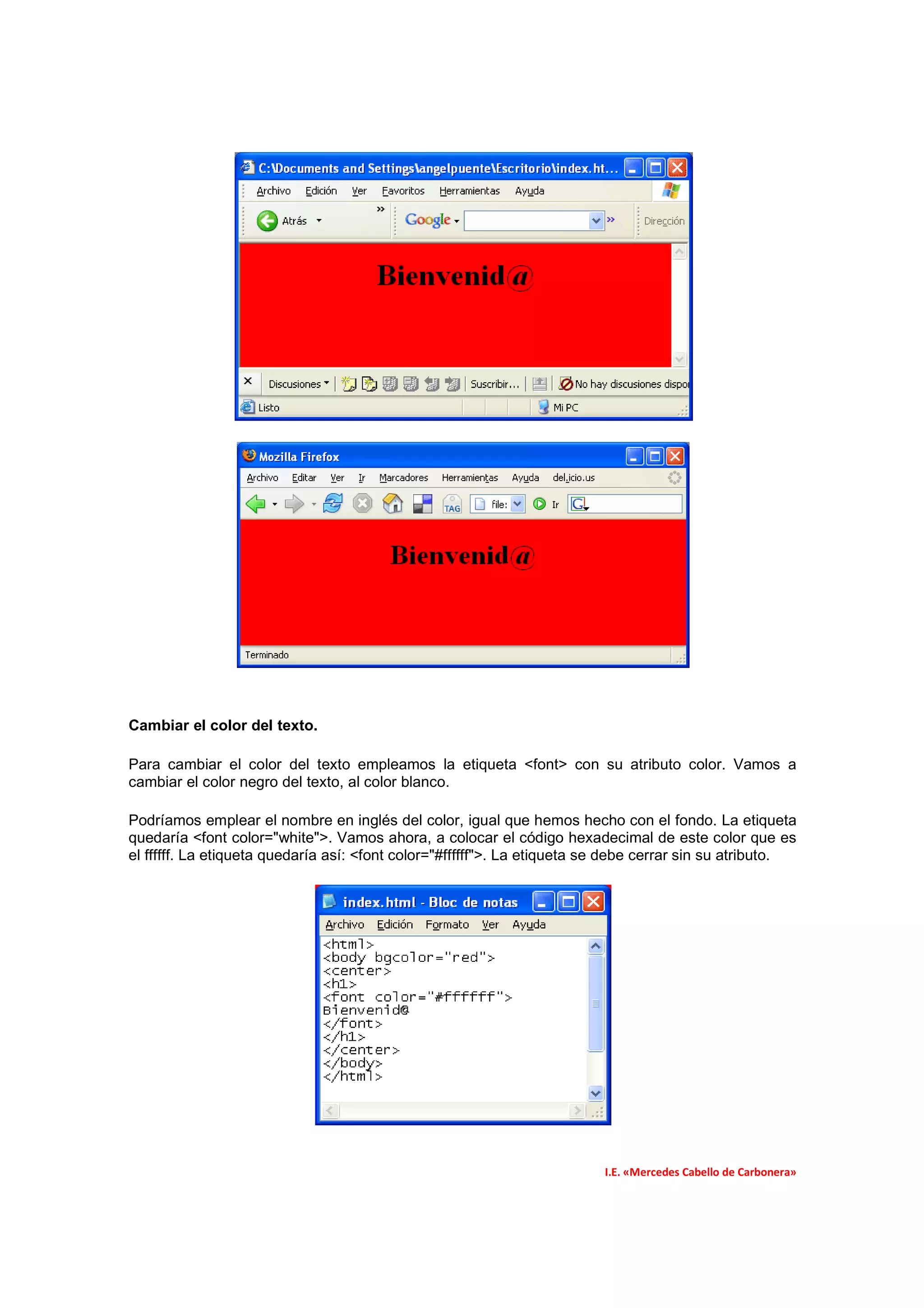 Cambiar el color del texto.

Para cambiar el color del texto empleamos la etiqueta <font> con su atributo color. Vamos a
cambiar el color negro del texto, al color blanco.

Podríamos emplear el nombre en inglés del color, igual que hemos hecho con el fondo. La etiqueta
quedaría <font color="white">. Vamos ahora, a colocar el código hexadecimal de este color que es
el ffffff. La etiqueta quedaría así: <font color="#ffffff">. La etiqueta se debe cerrar sin su atributo.




                                                                          I.E. «Mercedes Cabello de Carbonera»
 