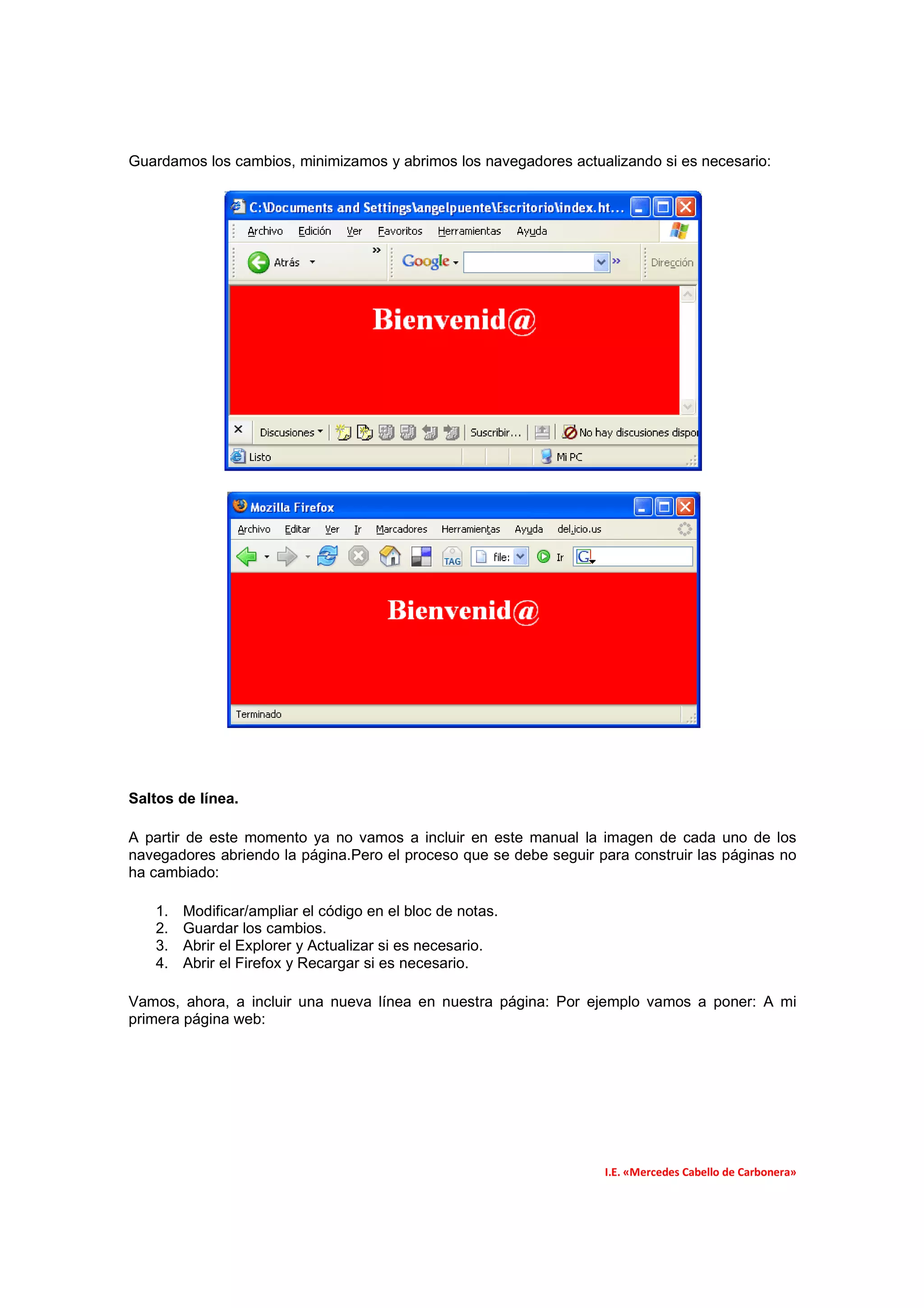 Guardamos los cambios, minimizamos y abrimos los navegadores actualizando si es necesario:




Saltos de línea.

A partir de este momento ya no vamos a incluir en este manual la imagen de cada uno de los
navegadores abriendo la página.Pero el proceso que se debe seguir para construir las páginas no
ha cambiado:

   1.   Modificar/ampliar el código en el bloc de notas.
   2.   Guardar los cambios.
   3.   Abrir el Explorer y Actualizar si es necesario.
   4.   Abrir el Firefox y Recargar si es necesario.

Vamos, ahora, a incluir una nueva línea en nuestra página: Por ejemplo vamos a poner: A mi
primera página web:




                                                                   I.E. «Mercedes Cabello de Carbonera»
 