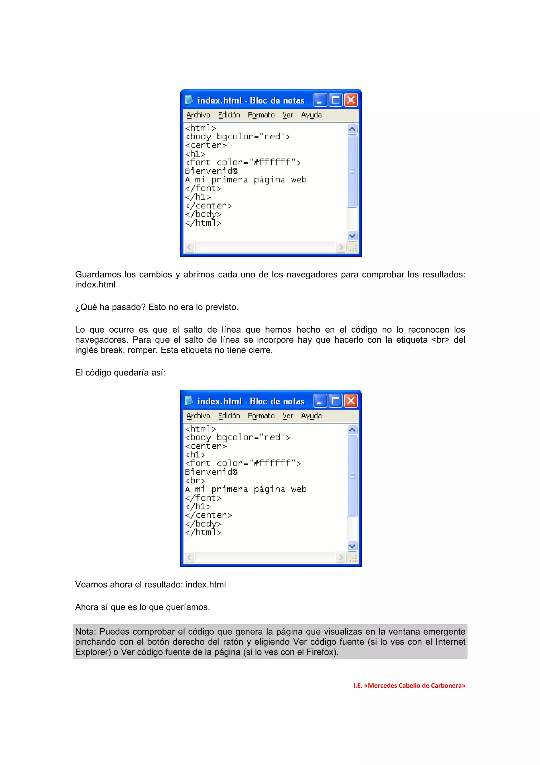 Guardamos los cambios y abrimos cada uno de los navegadores para comprobar los resultados:
index.html

¿Qué ha pasado? Esto no era lo previsto.

Lo que ocurre es que el salto de línea que hemos hecho en el código no lo reconocen los
navegadores. Para que el salto de línea se incorpore hay que hacerlo con la etiqueta <br> del
inglés break, romper. Esta etiqueta no tiene cierre.

El código quedaría así:




Veamos ahora el resultado: index.html

Ahora sí que es lo que queríamos.

Nota: Puedes comprobar el código que genera la página que visualizas en la ventana emergente
pinchando con el botón derecho del ratón y eligiendo Ver código fuente (si lo ves con el Internet
Explorer) o Ver código fuente de la página (si lo ves con el Firefox).


                                                                     I.E. «Mercedes Cabello de Carbonera»
 