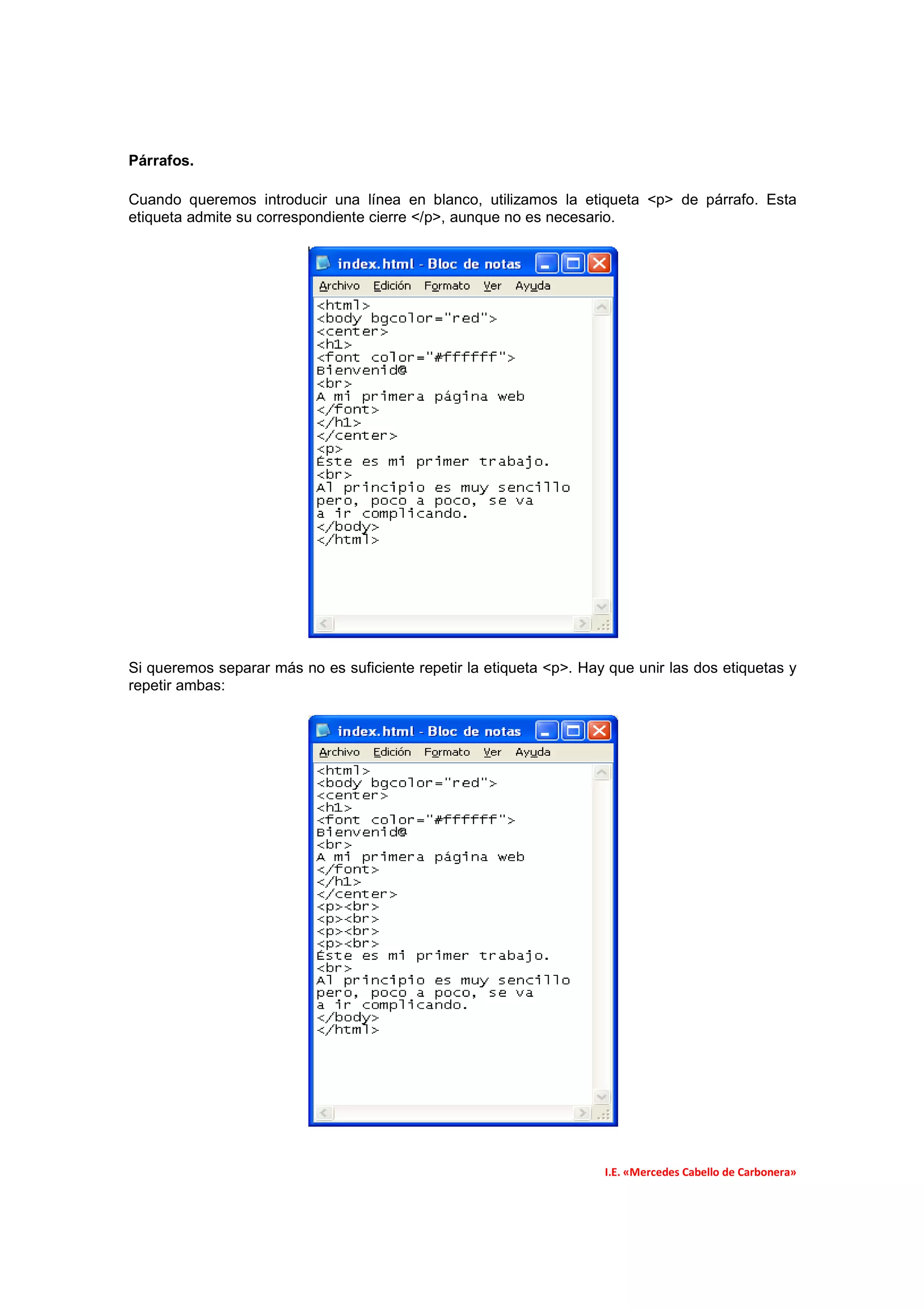 Párrafos.

Cuando queremos introducir una línea en blanco, utilizamos la etiqueta <p> de párrafo. Esta
etiqueta admite su correspondiente cierre </p>, aunque no es necesario.




Si queremos separar más no es suficiente repetir la etiqueta <p>. Hay que unir las dos etiquetas y
repetir ambas:




                                                                     I.E. «Mercedes Cabello de Carbonera»
 