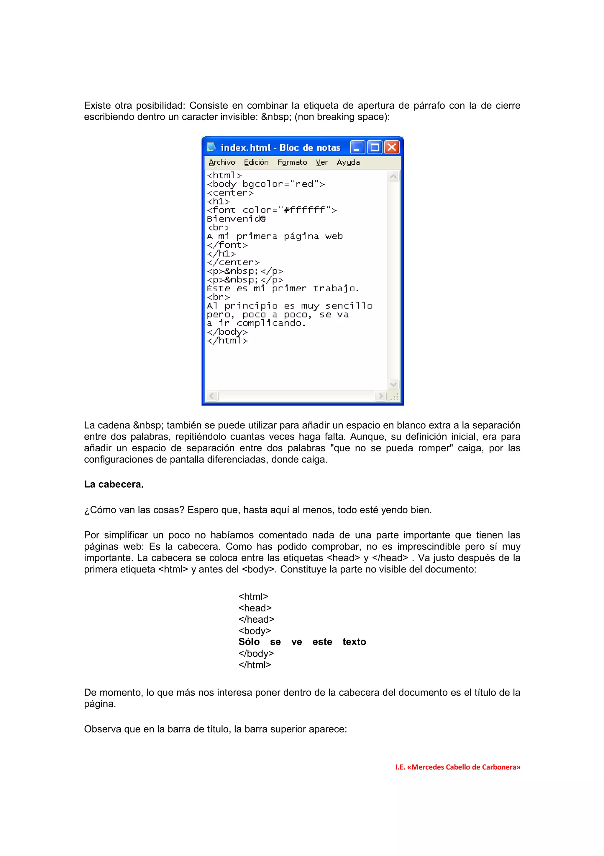 Existe otra posibilidad: Consiste en combinar la etiqueta de apertura de párrafo con la de cierre
escribiendo dentro un caracter invisible: &nbsp; (non breaking space):




La cadena &nbsp; también se puede utilizar para añadir un espacio en blanco extra a la separación
entre dos palabras, repitiéndolo cuantas veces haga falta. Aunque, su definición inicial, era para
añadir un espacio de separación entre dos palabras "que no se pueda romper" caiga, por las
configuraciones de pantalla diferenciadas, donde caiga.

La cabecera.

¿Cómo van las cosas? Espero que, hasta aquí al menos, todo esté yendo bien.

Por simplificar un poco no habíamos comentado nada de una parte importante que tienen las
páginas web: Es la cabecera. Como has podido comprobar, no es imprescindible pero sí muy
importante. La cabecera se coloca entre las etiquetas <head> y </head> . Va justo después de la
primera etiqueta <html> y antes del <body>. Constituye la parte no visible del documento:

                                   <html>
                                   <head>
                                   </head>
                                   <body>
                                   Sólo se      ve   este   texto
                                   </body>
                                   </html>

De momento, lo que más nos interesa poner dentro de la cabecera del documento es el título de la
página.

Observa que en la barra de título, la barra superior aparece:


                                                                     I.E. «Mercedes Cabello de Carbonera»
 