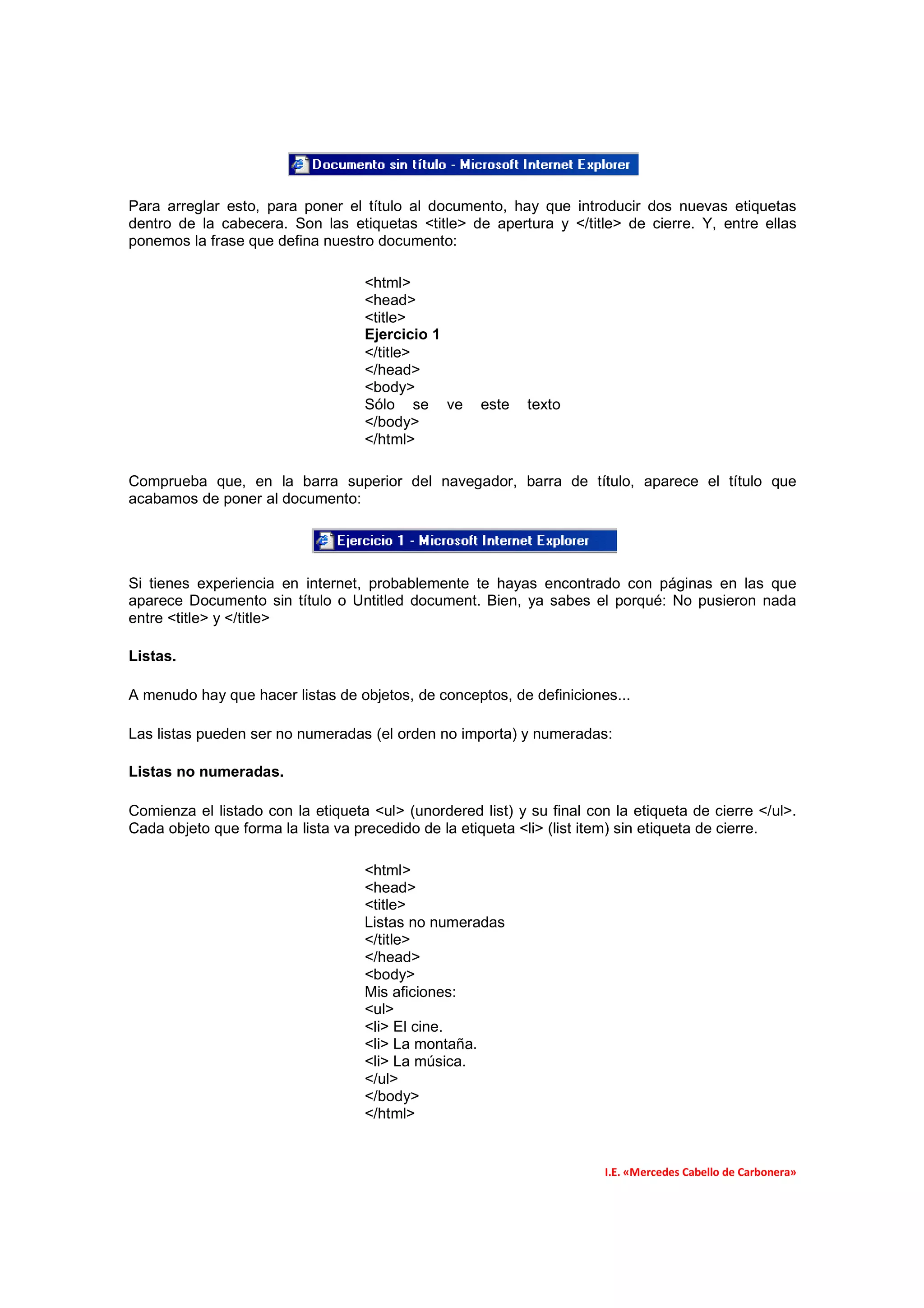 Para arreglar esto, para poner el título al documento, hay que introducir dos nuevas etiquetas
dentro de la cabecera. Son las etiquetas <title> de apertura y </title> de cierre. Y, entre ellas
ponemos la frase que defina nuestro documento:

                                   <html>
                                   <head>
                                   <title>
                                   Ejercicio 1
                                   </title>
                                   </head>
                                   <body>
                                   Sólo se ve        este   texto
                                   </body>
                                   </html>

Comprueba que, en la barra superior del navegador, barra de título, aparece el título que
acabamos de poner al documento:




Si tienes experiencia en internet, probablemente te hayas encontrado con páginas en las que
aparece Documento sin título o Untitled document. Bien, ya sabes el porqué: No pusieron nada
entre <title> y </title>

Listas.

A menudo hay que hacer listas de objetos, de conceptos, de definiciones...

Las listas pueden ser no numeradas (el orden no importa) y numeradas:

Listas no numeradas.

Comienza el listado con la etiqueta <ul> (unordered list) y su final con la etiqueta de cierre </ul>.
Cada objeto que forma la lista va precedido de la etiqueta <li> (list item) sin etiqueta de cierre.

                                   <html>
                                   <head>
                                   <title>
                                   Listas no numeradas
                                   </title>
                                   </head>
                                   <body>
                                   Mis aficiones:
                                   <ul>
                                   <li> El cine.
                                   <li> La montaña.
                                   <li> La música.
                                   </ul>
                                   </body>
                                   </html>


                                                                        I.E. «Mercedes Cabello de Carbonera»
 